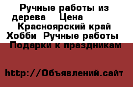 Ручные работы из дерева  › Цена ­ 1 000 - Красноярский край Хобби. Ручные работы » Подарки к праздникам   